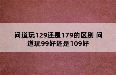 问道玩129还是179的区别 问道玩99好还是109好